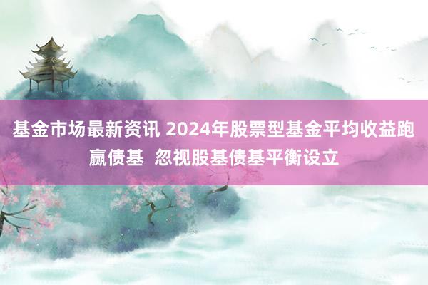 基金市场最新资讯 2024年股票型基金平均收益跑赢债基  忽视股基债基平衡设立