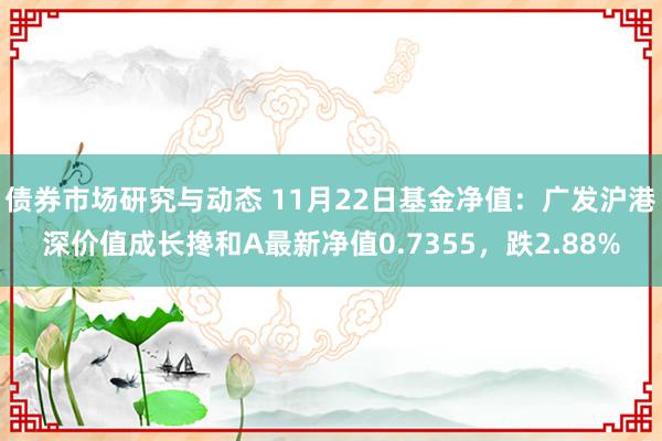 债券市场研究与动态 11月22日基金净值：广发沪港深价值成长搀和A最新净值0.7355，跌2.88%