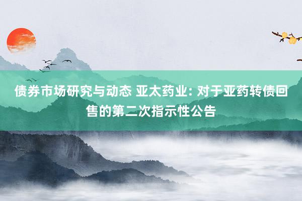 债券市场研究与动态 亚太药业: 对于亚药转债回售的第二次指示性公告