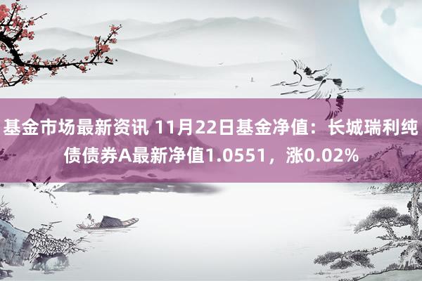 基金市场最新资讯 11月22日基金净值：长城瑞利纯债债券A最新净值1.0551，涨0.02%