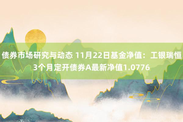 债券市场研究与动态 11月22日基金净值：工银瑞恒3个月定开债券A最新净值1.0776