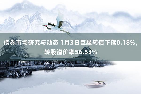 债券市场研究与动态 1月3日巨星转债下落0.18%，转股溢价率56.53%