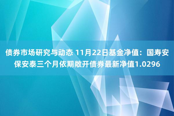 债券市场研究与动态 11月22日基金净值：国寿安保安泰三个月依期敞开债券最新净值1.0296