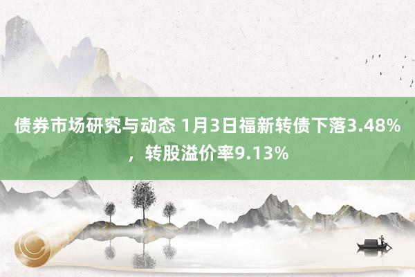 债券市场研究与动态 1月3日福新转债下落3.48%，转股溢价率9.13%