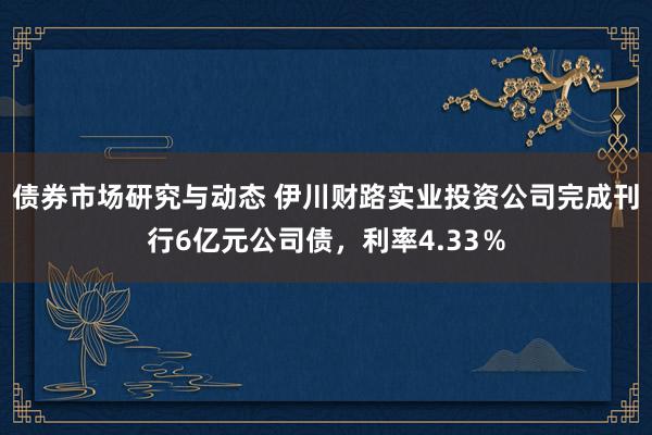 债券市场研究与动态 伊川财路实业投资公司完成刊行6亿元公司债，利率4.33％