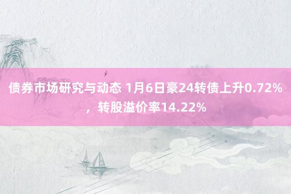 债券市场研究与动态 1月6日豪24转债上升0.72%，转股溢价率14.22%