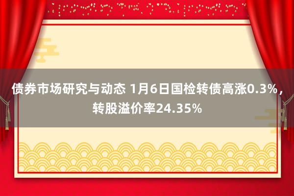 债券市场研究与动态 1月6日国检转债高涨0.3%，转股溢价率24.35%