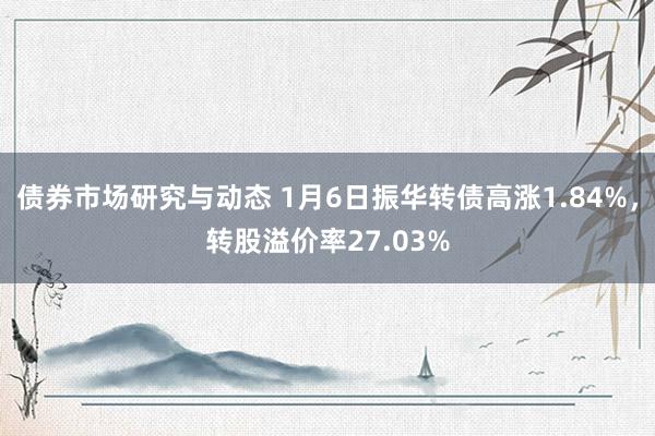 债券市场研究与动态 1月6日振华转债高涨1.84%，转股溢价率27.03%