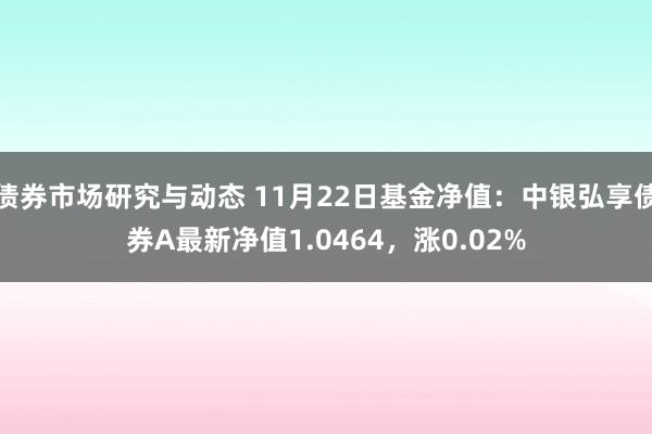 债券市场研究与动态 11月22日基金净值：中银弘享债券A最新净值1.0464，涨0.02%