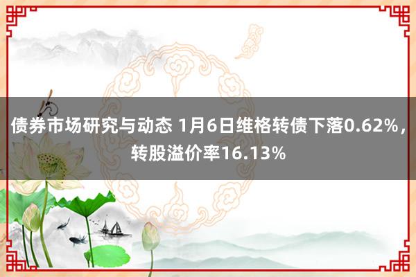 债券市场研究与动态 1月6日维格转债下落0.62%，转股溢价率16.13%