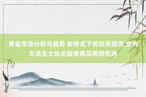 黄金市场分析与趋势 新格式下的投资预测 业内东谈主士纵论股债商品阛阓机遇