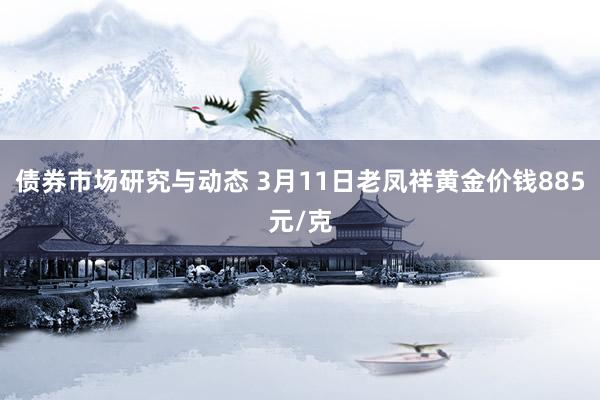 债券市场研究与动态 3月11日老凤祥黄金价钱885元/克