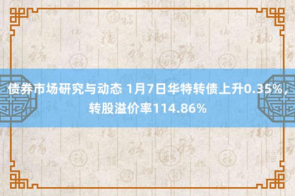 债券市场研究与动态 1月7日华特转债上升0.35%，转股溢价率114.86%