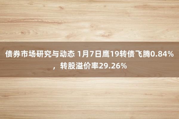 债券市场研究与动态 1月7日鹰19转债飞腾0.84%，转股溢价率29.26%