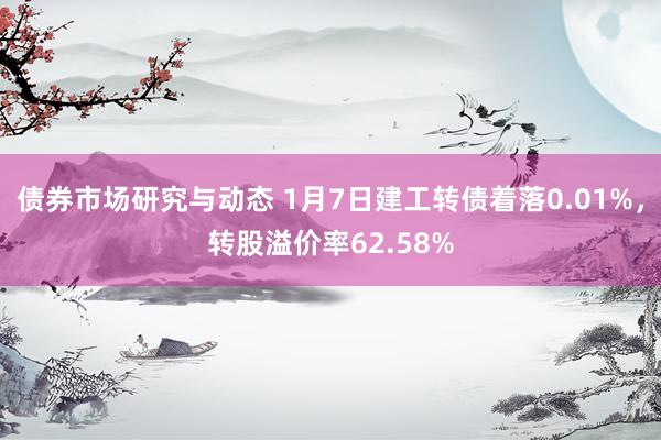 债券市场研究与动态 1月7日建工转债着落0.01%，转股溢价率62.58%