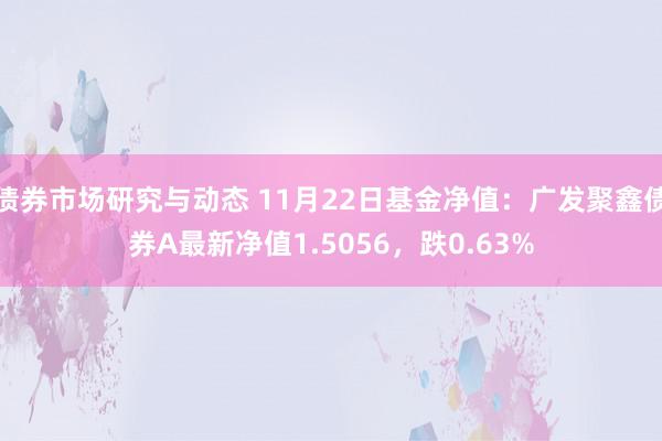 债券市场研究与动态 11月22日基金净值：广发聚鑫债券A最新净值1.5056，跌0.63%