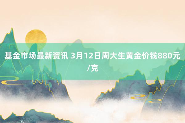 基金市场最新资讯 3月12日周大生黄金价钱880元/克