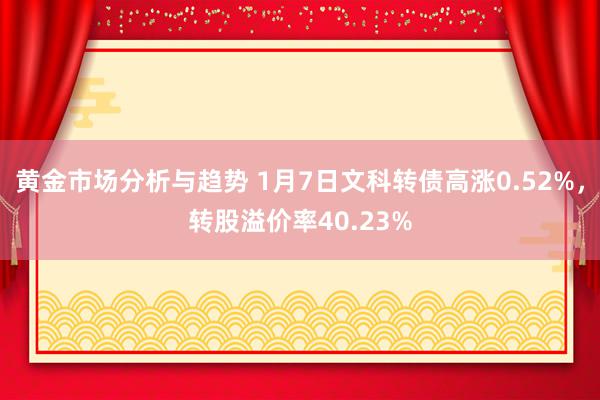 黄金市场分析与趋势 1月7日文科转债高涨0.52%，转股溢价率40.23%