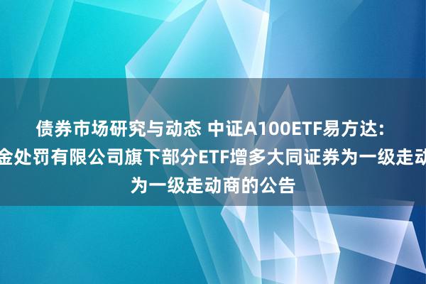 债券市场研究与动态 中证A100ETF易方达: 易方达基金处罚有限公司旗下部分ETF增多大同证券为一级走动商的公告