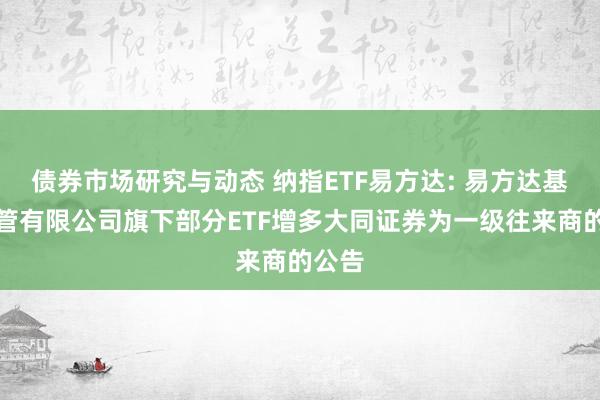 债券市场研究与动态 纳指ETF易方达: 易方达基金经管有限公司旗下部分ETF增多大同证券为一级往来商的公告