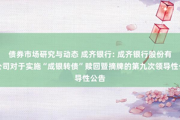 债券市场研究与动态 成齐银行: 成齐银行股份有限公司对于实施“成银转债”赎回暨摘牌的第九次领导性公告