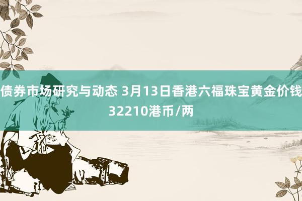 债券市场研究与动态 3月13日香港六福珠宝黄金价钱32210港币/两