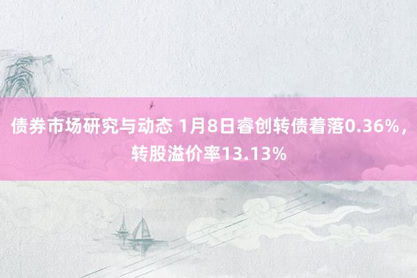 债券市场研究与动态 1月8日睿创转债着落0.36%，转股溢价率13.13%