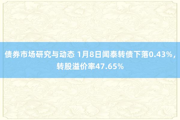 债券市场研究与动态 1月8日闻泰转债下落0.43%，转股溢价率47.65%