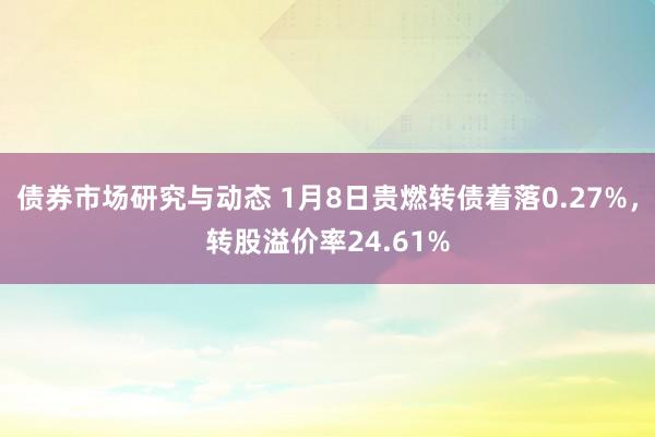 债券市场研究与动态 1月8日贵燃转债着落0.27%，转股溢价率24.61%