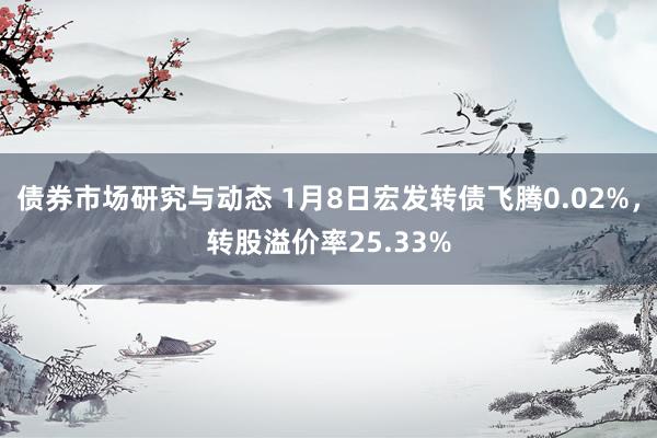 债券市场研究与动态 1月8日宏发转债飞腾0.02%，转股溢价率25.33%