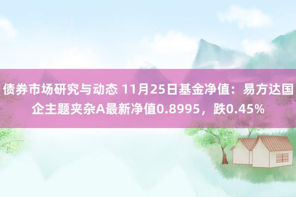 债券市场研究与动态 11月25日基金净值：易方达国企主题夹杂A最新净值0.8995，跌0.45%