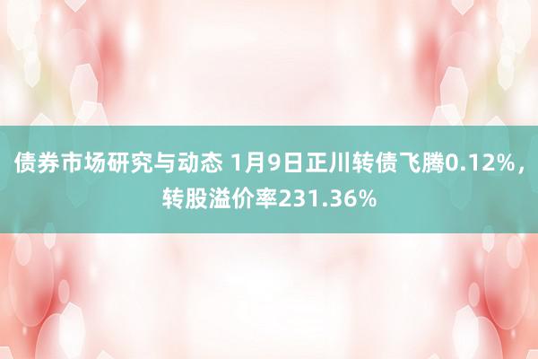 债券市场研究与动态 1月9日正川转债飞腾0.12%，转股溢价率231.36%