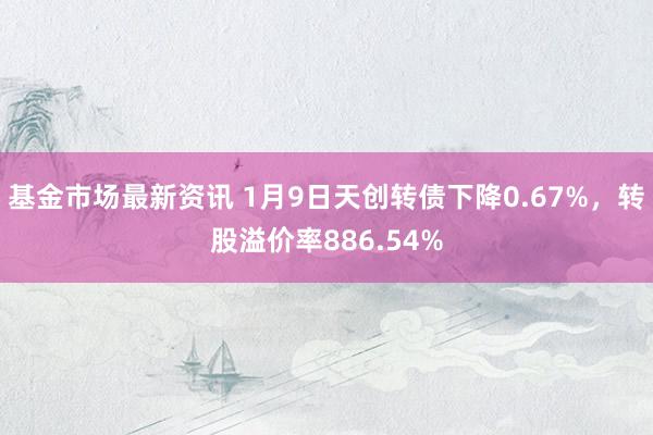 基金市场最新资讯 1月9日天创转债下降0.67%，转股溢价率886.54%