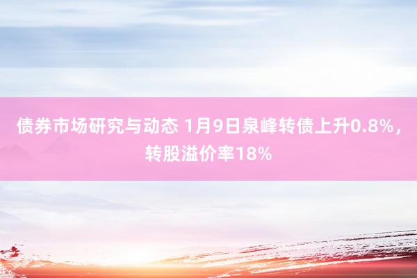 债券市场研究与动态 1月9日泉峰转债上升0.8%，转股溢价率18%