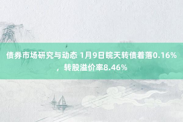 债券市场研究与动态 1月9日皖天转债着落0.16%，转股溢价率8.46%