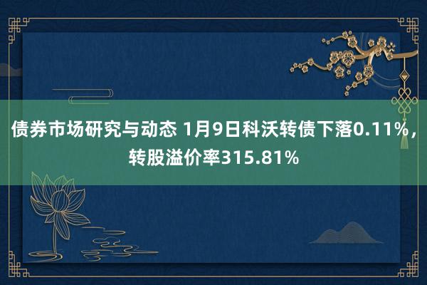 债券市场研究与动态 1月9日科沃转债下落0.11%，转股溢价率315.81%