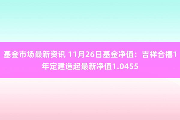 基金市场最新资讯 11月26日基金净值：吉祥合禧1年定建造起最新净值1.0455