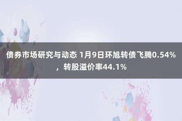 债券市场研究与动态 1月9日环旭转债飞腾0.54%，转股溢价率44.1%