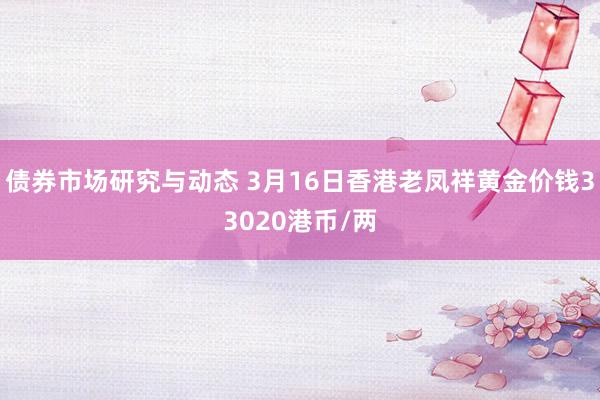 债券市场研究与动态 3月16日香港老凤祥黄金价钱33020港币/两