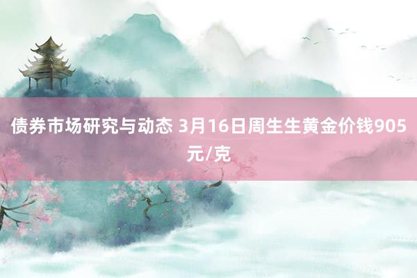 债券市场研究与动态 3月16日周生生黄金价钱905元/克