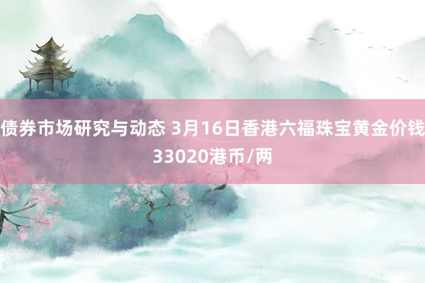 债券市场研究与动态 3月16日香港六福珠宝黄金价钱33020港币/两