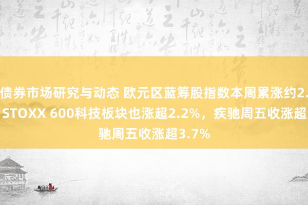 债券市场研究与动态 欧元区蓝筹股指数本周累涨约2.2%，STOXX 600科技板块也涨超2.2%，疾驰周五收涨超3.7%