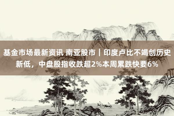 基金市场最新资讯 南亚股市｜印度卢比不竭创历史新低，中盘股指收跌超2%本周累跌快要6%