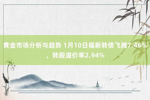 黄金市场分析与趋势 1月10日福新转债飞腾7.46%，转股溢价率2.94%