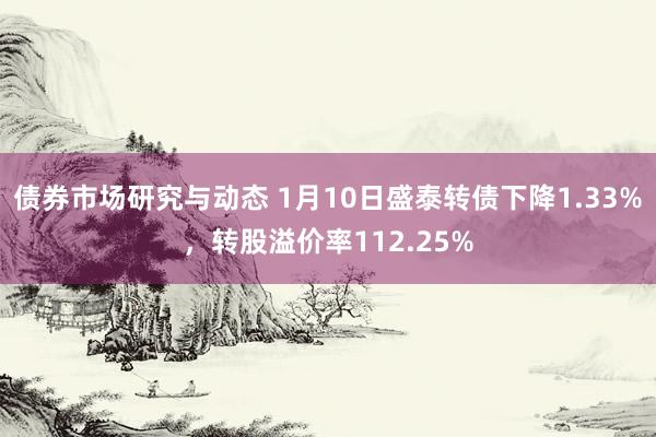 债券市场研究与动态 1月10日盛泰转债下降1.33%，转股溢价率112.25%