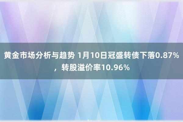 黄金市场分析与趋势 1月10日冠盛转债下落0.87%，转股溢价率10.96%