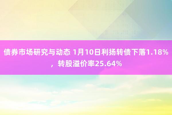 债券市场研究与动态 1月10日利扬转债下落1.18%，转股溢价率25.64%