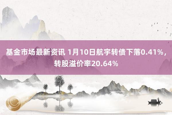 基金市场最新资讯 1月10日航宇转债下落0.41%，转股溢价率20.64%