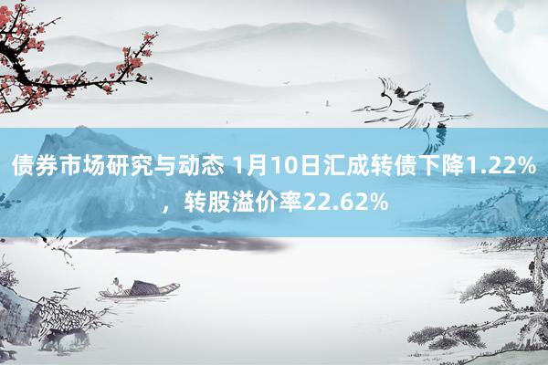 债券市场研究与动态 1月10日汇成转债下降1.22%，转股溢价率22.62%