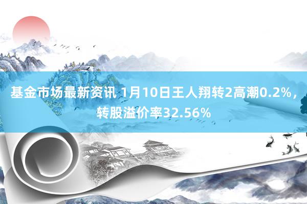 基金市场最新资讯 1月10日王人翔转2高潮0.2%，转股溢价率32.56%